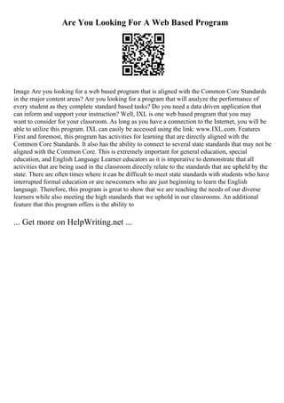 Are You Looking For A Web Based Program
Image Are you looking for a web based program that is aligned with the Common Core Standards
in the major content areas? Are you looking for a program that will analyze the performance of
every student as they complete standard based tasks? Do you need a data driven application that
can inform and support your instruction? Well, IXL is one web based program that you may
want to consider for your classroom. As long as you have a connection to the Internet, you will be
able to utilize this program. IXL can easily be accessed using the link: www.IXL.com. Features
First and foremost, this program has activities for learning that are directly aligned with the
Common Core Standards. It also has the ability to connect to several state standards that may not be
aligned with the Common Core. This is extremely important for general education, special
education, and English Language Learner educators as it is imperative to demonstrate that all
activities that are being used in the classroom directly relate to the standards that are upheld by the
state. There are often times where it can be difficult to meet state standards with students who have
interrupted formal education or are newcomers who are just beginning to learn the English
language. Therefore, this program is great to show that we are reaching the needs of our diverse
learners while also meeting the high standards that we uphold in our classrooms. An additional
feature that this program offers is the ability to
... Get more on HelpWriting.net ...
 