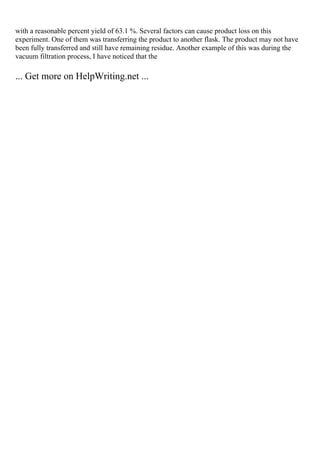 with a reasonable percent yield of 63.1 %. Several factors can cause product loss on this
experiment. One of them was transferring the product to another flask. The product may not have
been fully transferred and still have remaining residue. Another example of this was during the
vacuum filtration process, I have noticed that the
... Get more on HelpWriting.net ...
 