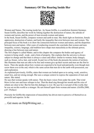 Summary Of The Roaring Inside Her
Women and Nature, The roaring inside her , by Susan Griffin, is a nonfiction feminist literature.
Susan Griffin, describes her work by linking together the destruction of nature, the subside of
women and racism, and the power of men towards women and nature.
In the book, Susan Griffin, compares women and earth to man. She sheds light on feminism, female
oppression, destruction of nature, and lastly the inequality that exist between men and women. The
principal focus of the book is to show the connection between women and nature, and the disparities
between men and nature. After years of conducting research she concludes that women and men
inequality, science, language, and tradition have shape men masculinity as the ultimate power,
drawing a line between man and nature.
The first chapter is called Matter, and in this chapter she compares the bodies and agency of
women to being small , weak , and a form of property. She explains that the universe is always
subject to change and that there is always a cause and effect: similar to women; body changes,
such as, breast, vulva, hair, and womb. In part two of the book she presents the notion of territory.
She illustrates that men are able to be free and women give up their secrets and men are the first to
know. Then she speaks about how women are expected to be loyal and patriarchy even though men
screw them over at the end, which is the same action that men do to the earth with possession, use
and exploration.
As explained previously, Griffin, states that women are looked upon as to caring, weak, sensitive,
smart less, and not strong enough. She uses a unique context to express the separation of men and
nature. She stated,
He says that woman speaks with nature. That she hears voices from under the earth. That wind
blows in her ears and trees whisper to her. That the dead sing through her mouth and the cries of
infants are clear to her. But for him this dialogue is over. He says he is not part of this world, that
he was set on this world as a stranger. He sets himself apart from woman and nature. (Griffin,2000,
p.67. Preface)
Precisely for Griffin this impression of masculinity has driven men to perceive of themselves as
powerful and superior. In the
... Get more on HelpWriting.net ...
 