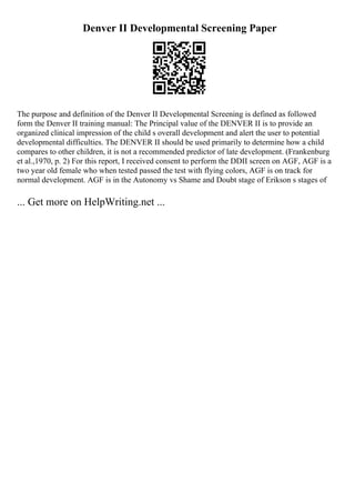 Denver II Developmental Screening Paper
The purpose and definition of the Denver II Developmental Screening is defined as followed
form the Denver II training manual: The Principal value of the DENVER II is to provide an
organized clinical impression of the child s overall development and alert the user to potential
developmental difficulties. The DENVER II should be used primarily to determine how a child
compares to other children, it is not a recommended predictor of late development. (Frankenburg
et al.,1970, p. 2) For this report, I received consent to perform the DDII screen on AGF, AGF is a
two year old female who when tested passed the test with flying colors, AGF is on track for
normal development. AGF is in the Autonomy vs Shame and Doubt stage of Erikson s stages of
... Get more on HelpWriting.net ...
 