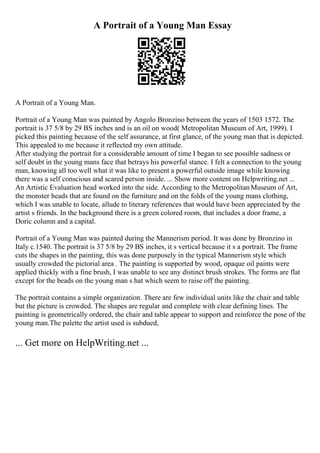 A Portrait of a Young Man Essay
A Portrait of a Young Man.
Portrait of a Young Man was painted by Angolo Bronzino between the years of 1503 1572. The
portrait is 37 5/8 by 29 ВЅ inches and is an oil on wood( Metropolitan Museum of Art, 1999). I
picked this painting because of the self assurance, at first glance, of the young man that is depicted.
This appealed to me because it reflected my own attitude.
After studying the portrait for a considerable amount of time I began to see possible sadness or
self doubt in the young mans face that betrays his powerful stance. I felt a connection to the young
man, knowing all too well what it was like to present a powerful outside image while knowing
there was a self conscious and scared person inside. ... Show more content on Helpwriting.net ...
An Artistic Evaluation head worked into the side. According to the MetropolitanMuseum of Art,
the monster heads that are found on the furniture and on the folds of the young mans clothing,
which I was unable to locate, allude to literary references that would have been appreciated by the
artist s friends. In the background there is a green colored room, that includes a door frame, a
Doric column and a capital.
Portrait of a Young Man was painted during the Mannerism period. It was done by Bronzino in
Italy c.1540. The portrait is 37 5/8 by 29 ВЅ inches, it s vertical because it s a portrait. The frame
cuts the shapes in the painting, this was done purposely in the typical Mannerism style which
usually crowded the pictorial area . The painting is supported by wood, opaque oil paints were
applied thickly with a fine brush, I was unable to see any distinct brush strokes. The forms are flat
except for the beads on the young man s hat which seem to raise off the painting.
The portrait contains a simple organization. There are few individual units like the chair and table
but the picture is crowded. The shapes are regular and complete with clear defining lines. The
painting is geometrically ordered, the chair and table appear to support and reinforce the pose of the
young man.The palette the artist used is subdued,
... Get more on HelpWriting.net ...
 