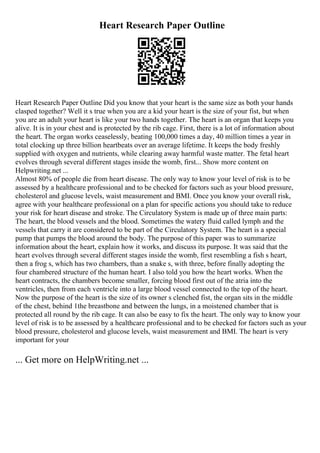 Heart Research Paper Outline
Heart Research Paper Outline Did you know that your heart is the same size as both your hands
clasped together? Well it s true when you are a kid your heart is the size of your fist, but when
you are an adult your heart is like your two hands together. The heart is an organ that keeps you
alive. It is in your chest and is protected by the rib cage. First, there is a lot of information about
the heart. The organ works ceaselessly, beating 100,000 times a day, 40 million times a year in
total clocking up three billion heartbeats over an average lifetime. It keeps the body freshly
supplied with oxygen and nutrients, while clearing away harmful waste matter. The fetal heart
evolves through several different stages inside the womb, first... Show more content on
Helpwriting.net ...
Almost 80% of people die from heart disease. The only way to know your level of risk is to be
assessed by a healthcare professional and to be checked for factors such as your blood pressure,
cholesterol and glucose levels, waist measurement and BMI. Once you know your overall risk,
agree with your healthcare professional on a plan for specific actions you should take to reduce
your risk for heart disease and stroke. The Circulatory System is made up of three main parts:
The heart, the blood vessels and the blood. Sometimes the watery fluid called lymph and the
vessels that carry it are considered to be part of the Circulatory System. The heart is a special
pump that pumps the blood around the body. The purpose of this paper was to summarize
information about the heart, explain how it works, and discuss its purpose. It was said that the
heart evolves through several different stages inside the womb, first resembling a fish s heart,
then a frog s, which has two chambers, than a snake s, with three, before finally adopting the
four chambered structure of the human heart. I also told you how the heart works. When the
heart contracts, the chambers become smaller, forcing blood first out of the atria into the
ventricles, then from each ventricle into a large blood vessel connected to the top of the heart.
Now the purpose of the heart is the size of its owner s clenched fist, the organ sits in the middle
of the chest, behind 1the breastbone and between the lungs, in a moistened chamber that is
protected all round by the rib cage. It can also be easy to fix the heart. The only way to know your
level of risk is to be assessed by a healthcare professional and to be checked for factors such as your
blood pressure, cholesterol and glucose levels, waist measurement and BMI. The heart is very
important for your
... Get more on HelpWriting.net ...
 