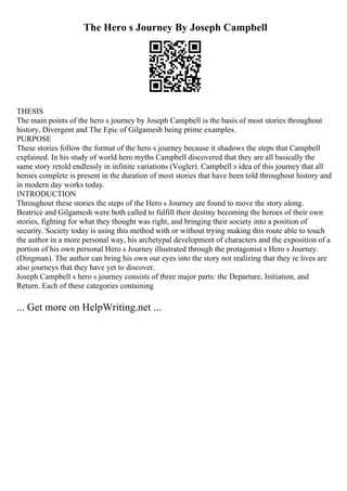The Hero s Journey By Joseph Campbell
THESIS
The main points of the hero s journey by Joseph Campbell is the basis of most stories throughout
history, Divergent and The Epic of Gilgamesh being prime examples.
PURPOSE
These stories follow the format of the hero s journey because it shadows the steps that Campbell
explained. In his study of world hero myths Campbell discovered that they are all basically the
same story retold endlessly in infinite variations (Vogler). Campbell s idea of this journey that all
heroes complete is present in the duration of most stories that have been told throughout history and
in modern day works today.
INTRODUCTION
Throughout these stories the steps of the Hero s Journey are found to move the story along.
Beatrice and Gilgamesh were both called to fulfill their destiny becoming the heroes of their own
stories, fighting for what they thought was right, and bringing their society into a position of
security. Society today is using this method with or without trying making this route able to touch
the author in a more personal way, his archetypal development of characters and the exposition of a
portion of his own personal Hero s Journey illustrated through the protagonist s Hero s Journey.
(Dingman). The author can bring his own our eyes into the story not realizing that they re lives are
also journeys that they have yet to discover.
Joseph Campbell s hero s journey consists of three major parts: the Departure, Initiation, and
Return. Each of these categories containing
... Get more on HelpWriting.net ...
 