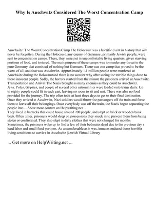 Why Is Auschwitz Considered The Worst Concentration Camp
Auschwitz: The Worst Concentration Camp The Holocaust was a horrific event in history that will
never be forgotten. During the Holocaust, any enemy of Germany, primarily Jewish people, were
sent to concentration camps. There, they were put in uncomfortable living quarters, given starving
portions of food, and tortured. The main purpose of these camps was to murder any threat to the
pure Germany that consisted of nothing but Germans. There was one camp that proved to be the
worst of all, and that was Auschwitz. Approximately 1.1 million people were murdered at
Auschwitz during the Holocaustand there is no wonder why after seeing the terrible things done to
these innocent people. Sadly, the horrors started from the minute the prisoners arrived at Auschwitz.
Transportation and Arrival The Nazis brought as many enemies as they could to Auschwitz.
Jews, Poles, Gypsies, and people of several other nationalities were loaded onto trains daily. Up
to eighty people could fit in each cart, leaving no room to sit and rest. There was also no food
provided for the journey. The trip often took at least three days to get to their final destination.
Once they arrived at Auschwitz, Nazi soldiers would throw the passengers off the train and force
them to leave all their belongings. Once everybody was off the train, the Nazis began separating the
people into ... Show more content on Helpwriting.net ...
They lived in barracks that could house around 700 people, and slept on brick or wooden bunk
beds. Often times, prisoners would sleep on possessions they snuck in to prevent them from being
stolen or confiscated. They also slept in dirty clothes that were not changed for months.
Sometimes, the prisoners woke up to find a few of their bedmates dead due to the previous day s
hard labor and small food portions. As uncomfortable as it was, inmates endured these horrible
living conditions to survive in Auschwitz (Jewish Virtual Library
... Get more on HelpWriting.net ...
 