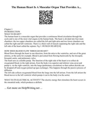 The Human Heart Is A Muscular Organ That Provides A...
Chapter 1
INTRODUCTION
WHAT IS HEART?
The human heart is a muscular organ that provides a continuous blood circulation through the
cycle and is one of the most vital organs in the human body. The heart is divided into four main
chambers: the two upper chambers are called the left and right atria and two lower chambers are
called the right and left ventricles. There is a thick wall of muscle separating the right side and the
left side of the heart called the septum. Fig 1: HUMAN HEART[10]
HOW DOES BLOOD FLOW THROUGH HEART?
Blood flows through the heart in one direction, from the atria to the ventricles, and out of the great
arteries, or the aorta for example. Blood is prevented from flowing backwards by the tricuspid,
bicuspid, aortic, and pulmonary valve.
The heart acts as a double pump. The function of the right side of the heart is to collect de
oxygenated blood, in the right atrium, from the body (via superior and inferior vena cava) and
pump it, via the right ventricle, into the lungs (pulmonary circulation) so that carbon dioxide can
be dropped off and oxygen picked up (gas exchange). This happens through the passive process of
diffusion.
The left side collects oxygenated blood from the lungs into the left atrium. From the left atrium the
blood moves to the left ventricle which pumps it out to the body (via the aorta).
WHAT IS ITS ELECTRICAL ACTIVITY? The electric energy that stimulates the heart occurs in
the sinoatrial node, which produces a definite
... Get more on HelpWriting.net ...
 