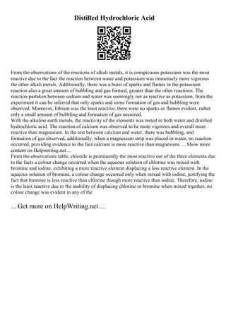 Distilled Hydrochloric Acid
From the observations of the reactions of alkali metals, it is conspicuous potassium was the most
reactive due to the fact the reaction between water and potassium was immensely more vigorous
the other alkali metals. Additionally, there was a burst of sparks and flames in the potassium
reaction also a great amount of bubbling and gas formed, greater than the other reactions. The
reaction partaken between sodium and water was seemingly not as reactive as potassium, from the
experiment it can be inferred that only sparks and some formation of gas and bubbling were
observed. Moreover, lithium was the least reactive, there were no sparks or flames evident, rather
only a small amount of bubbling and formation of gas occurred.
With the alkaline earth metals, the reactivity of the elements was tested in both water and distilled
hydrochloric acid. The reaction of calcium was observed to be more vigorous and overall more
reactive than magnesium. In the test between calcium and water, there was bubbling, and
formation of gas observed, additionally, when a magnesium strip was placed in water, no reaction
occurred, providing evidence to the fact calcium is more reactive than magnesium. ... Show more
content on Helpwriting.net ...
From the observations table, chloride is prominently the most reactive out of the three elements due
to the facts a colour change occurred when the aqueous solution of chlorine was mixed with
bromine and iodine, exhibiting a more reactive element displacing a less reactive element. In the
aqueous solution of bromine, a colour change occurred only when mixed with iodine, justifying the
fact that bromine is less reactive than chlorine though more reactive than iodine. Therefore, iodine
is the least reactive due to the inability of displacing chlorine or bromine when mixed together, no
colour change was evident in any of the
... Get more on HelpWriting.net ...
 