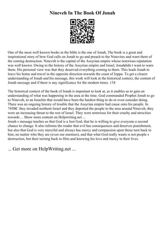 Nineveh In The Book Of Jonah
One of the most well known books in the bible is the one of Jonah, The book is a great and
inspirational story of how God calls on Jonah to go and preach to the Ninevites and warn them of
the coming destruction. Nineveh is the capital of the Assyrian empire whose notorious reputation
was well known. Owing to the history of the Assyrian empire and Israel, Jonahdidn t want to warn
them. His personal view was that they deserved everything coming to them. This leads Jonah to
leave his home and travel in the opposite direction towards the coast of Joppa. To get a clearer
understanding of Jonah and his message, this work will look at the historical context, the content of
Jonah message and if there is any significance for the modern times. 134
The historical context of the book of Jonah is important to look at, as it enables us to gain an
understanding of what was happening in the area at the time. God commanded Prophet Jonah to go
to Nineveh, to an Israelite that would have been the hardest thing to do or even consider doing.
There was an ongoing history of trouble that the Assyrian empire had cause onto his people. In
745BC they invaded northern Israel and they deported the people to the area around Nineveh, they
were an increasing threat to the rest of Israel. They were notorious for their cruelty and atrocities
towards ... Show more content on Helpwriting.net ...
Jonah s message teaches us that God is a Just God, that he is willing to give everyone a second
chance to change. It also informs the reader that evil has consequences and deserves punishment,
but also that God is very merciful and always has mercy and compassion upon those turn back to
him, no matter who they are (even our enemies), and that what God really wants is not people s
destruction, but their turning back to Him and knowing his love and mercy in their lives.
... Get more on HelpWriting.net ...
 