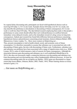 Assay Discounting Task
In a typical delay discounting task, participants are faced with hypothetical choices such as
receiving $10 today vs. $11 in one week. If people choose $10 today over $11 in a week, one
may describe this preference as devaluation or discounting of future consequences; $11 in one
week is worth less than $10 today. The idea behind research employing these tasks is that people s
performance to some extent should reflect their real world preferences in conflicts between
immediate versus delayed rewards, such as the immediate reward of a drug versus its long term
consequences. Indeed, past research has found little difference between preferences concerning
hypothetical choices and preferences concerning actual monetary choices (Johnson Bickel, 2002;
Matusiewicz, Carter, Landes, Yi,... Show more content on Helpwriting.net ...
Thus, present consumption is tied to health related, social, and economic costs of future
consumption. It is therefore reasonable to assume that substance use is associated not only with
discounting of future gains, but also with discounting of future costs. Furthermore, substance use
and substance use problems have been associated with a range of impulsiveness traits (e.g., Miller
Lynam, 2013), some of which measure a lack of concern for future consequences. Although the
association between gain discounting and substance use is well established (MacKillop et al.,
2011), this does not necessarily imply a connection between cost discounting and substance use.
Gain discounting and cost discounting may reflect fundamentally different processes. At least for
common discounting tasks (for an exception see Shelley, 1993), gains are discounted to a larger
extent than losses (Baker, Johnson, Bickel, 2003; Thaler, 1981). When framing choices as losses
instead of gains, it is
... Get more on HelpWriting.net ...
 