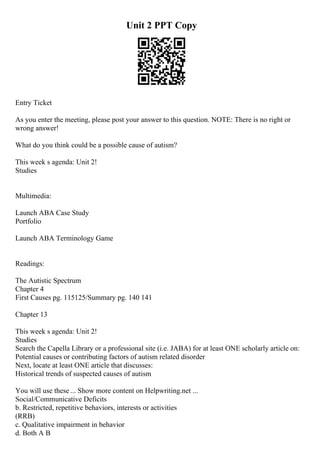 Unit 2 PPT Copy
Entry Ticket
As you enter the meeting, please post your answer to this question. NOTE: There is no right or
wrong answer!
What do you think could be a possible cause of autism?
This week s agenda: Unit 2!
Studies
Multimedia:
Launch ABA Case Study
Portfolio
Launch ABA Terminology Game
Readings:
The Autistic Spectrum
Chapter 4
First Causes pg. 115125/Summary pg. 140 141
Chapter 13
This week s agenda: Unit 2!
Studies
Search the Capella Library or a professional site (i.e. JABA) for at least ONE scholarly article on:
Potential causes or contributing factors of autism related disorder
Next, locate at least ONE article that discusses:
Historical trends of suspected causes of autism
You will use these ... Show more content on Helpwriting.net ...
Social/Communicative Deficits
b. Restricted, repetitive behaviors, interests or activities
(RRB)
c. Qualitative impairment in behavior
d. Both A B
 