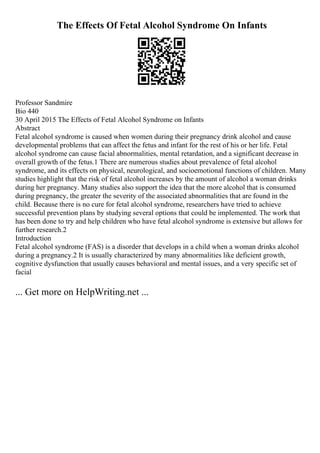 The Effects Of Fetal Alcohol Syndrome On Infants
Professor Sandmire
Bio 440
30 April 2015 The Effects of Fetal Alcohol Syndrome on Infants
Abstract
Fetal alcohol syndrome is caused when women during their pregnancy drink alcohol and cause
developmental problems that can affect the fetus and infant for the rest of his or her life. Fetal
alcohol syndrome can cause facial abnormalities, mental retardation, and a significant decrease in
overall growth of the fetus.1 There are numerous studies about prevalence of fetal alcohol
syndrome, and its effects on physical, neurological, and socioemotional functions of children. Many
studies highlight that the risk of fetal alcohol increases by the amount of alcohol a woman drinks
during her pregnancy. Many studies also support the idea that the more alcohol that is consumed
during pregnancy, the greater the severity of the associated abnormalities that are found in the
child. Because there is no cure for fetal alcohol syndrome, researchers have tried to achieve
successful prevention plans by studying several options that could be implemented. The work that
has been done to try and help children who have fetal alcohol syndrome is extensive but allows for
further research.2
Introduction
Fetal alcohol syndrome (FAS) is a disorder that develops in a child when a woman drinks alcohol
during a pregnancy.2 It is usually characterized by many abnormalities like deficient growth,
cognitive dysfunction that usually causes behavioral and mental issues, and a very specific set of
facial
... Get more on HelpWriting.net ...
 