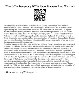 What Is The Topography Of The Upper Tennessee River Watershed
The topography of the watersheds throughout Sevier County vary amongst three different
watersheds in the Upper Tennessee River Basin (Upper). The Holston River Watershed covers
approximately 999 square miles and it drains into the Tennessee River (Holston). The Pigeon
River Watershed is partially located in Tennessee with only 153 square miles of its 704 square
miles in Tennessee, and it drains into the Pigeon River (Pigeon). The Lower French Broad River
Watershed is made up of 796 square miles, and it drains into the French Broad River (Lower). In
Sevier County, the most prominent place for recreational use of water is in Douglas Lake. Douglas
Lake sits at the foot of the Great Smoky Mountains which already attracts a lot of tourism in the...
Show more content on Helpwriting.net ...
One of the prominent cities that reside on this river is Pigeon Forge. Naturally the town is centered
along the Little Pigeon River as it gives way into smaller streams deep into the rolling mountains.
This coupled with the fact that it is in a rural area and has numerous corn mills, it gave way to
multiple backwoods moonshine distilleries (Thompson). Unfortunately, the Little Pigeon River
would be discovered contaminated with fecal coliform in 1993 due to sewage leakage into the river.
The contamination of this river was due to little oversight of waste management of water being put
back into the Little Pigeon River. According to the Tennessee Department of Wildlife Conservation,
The sources of the bacteria were thought to be, depending on the location, overflows from
municipal sewage treatment facilities and collection systems, failing, improperly sited and
concentrated septic tanks and the direct connection of household wastewater to streams. Though,
recently the TDEC has since recalled some of their water contact advisories due to a joint effort of
local, state, and federal governments to reverse the effects of the contamination
... Get more on HelpWriting.net ...
 