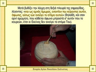 Μετά βυθίζει την λόγχη στη δεξιά πλευρά της σφραγίδας,
λέγοντας: «και ως αμνός άμωμος, εναντίον του κείροντος αυτόν,
άφωνος, ούτως ουκ ανοίγει το στόμα αυτού» (δηλαδή, και σαν
αρνί αμώμητο, που κάθεται άφωνο μπροστά σ' αυτόν που το
κουρεύει, έτσι κι Εκείνος δεν ανοίγει το στόμα Του).




                 Ενορία Αγίου Νικολάου Σιάτιστας
 