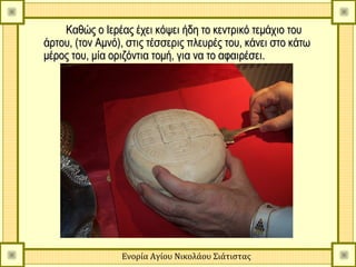 Καθώς ο Ιερέας έχει κόψει ήδη το κεντρικό τεμάχιο του
άρτου, (τον Αμνό), στις τέσσερις πλευρές του, κάνει στο κάτω
μέρος του, μία οριζόντια τομή, για να το αφαιρέσει.




                 Ενορία Αγίου Νικολάου Σιάτιστας
 