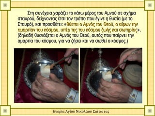 Στη συνέχεια χαράζει το κάτω μέρος του Αμνού σε σχήμα
σταυρού, δείχνοντας έτσι τον τρόπο που έγινε η θυσία (με το
Σταυρό), και προσθέτει: «θύεται ο Αμνός του Θεού, ο αίρων την
αμαρτίαν του κόσμου, υπέρ της του κόσμου ζωής και σωτηρίας »,
(δηλαδή θυσιάζεται ο Αμνός του Θεού, αυτός που παίρνει την
αμαρτία του κόσμου, για να ζήσει και να σωθεί ο κόσμος.)




                 Ενορία Αγίου Νικολάου Σιάτιστας
 