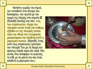 Κατόπιν γυρίζει τον Αμνό,
τον τοποθετεί στο κέντρο του
δισκαρίου, τον τρυπά με την
αιχμή της λόγχης στο σημείο ΙΣ
(δηλαδή Ιησούς) και λέει: «είς
των στρατιωτών, λόγχη την
πλευράν αυτού ένυξε και ευθέως
εξήλθεν εκ της πλευράς αυτού
αίμα και ύδωρ και ο εωρακώς
μεμαρτύρηκε και αληθινή εστίν η
μαρτυρία αυτού». (δηλαδή, ένας
από τους στρατιώτες τρύπησε
την πλευρά Του με τη λόγχη και
αμέσως έτρεξε αίμα και νερό. Και
αυτός που αναφέρει το γεγονός,
το είδε με τα μάτια του και είναι
αληθινή η μαρτυρία του.)
                     Ενορία Αγίου Νικολάου Σιάτιστας
 