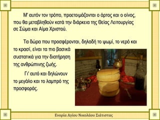 Μ' αυτόν τον τρόπο, προετοιμάζονται ο άρτος και ο οίνος,
που θα μεταβληθούν κατά την διάρκεια της Θείας Λειτουργίας
σε Σώμα και Αίμα Χριστού.

     Τα δώρα που προσφέρονται, δηλαδή το ψωμί, το νερό και
το κρασί, είναι τα πιο βασικά
συστατικά για την διατήρηση
της ανθρώπινης ζωής.
      Γι' αυτό και δηλώνουν
το μεγάλο και το λαμπρό της
προσφοράς.



                    Ενορία Αγίου Νικολάου Σιάτιστας
 