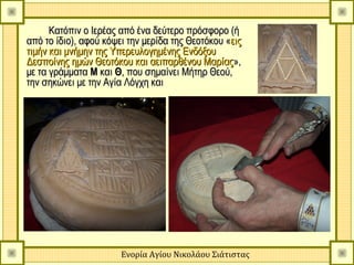 Κατόπιν ο Ιερέας από ένα δεύτερο πρόσφορο (ή
από το ίδιο), αφού κόψει την μερίδα της Θεοτόκου «εις
τιμήν και μνήμην της Υπερευλογημένης Ενδόξου
Δεσποίνης ημών Θεοτόκου και αειπαρθένου Μαρίας»,
με τα γράμματα Μ και Θ, που σημαίνει Μήτηρ Θεού,
την σηκώνει με την Αγία Λόγχη και




                       Ενορία Αγίου Νικολάου Σιάτιστας
 