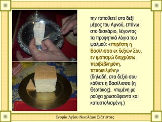 την τοποθετεί στο δεξί
                  μέρος του Αμνού, επάνω
                  στο δισκάριο, λέγοντας
                  τα προφητικά λόγια του
                  ψαλμού: «παρέστη η
                  Βασίλισσα εκ δεξιών Σου,
                  εν ιματισμώ διαχρύσω
                  περιβεβλημένη,
                  πεποικιλμένη»
                  (δηλαδή, στα δεξιά σου
                  κάθισε η Βασίλισσα (η
                  Θεοτόκος), ντυμένη με
                  ρούχα χρυσοΰφαντα και
                  καταστολισμένη.)

Ενορία Αγίου Νικολάου Σιάτιστας
 