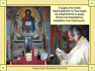 Ο χώρος στον οποίο
                  προετοιμάζονται τα Τίμια Δώρα
                   και μνημονεύονται οι ψυχές
                    ζώντων και κεκοιμημένων,
                  ονομάζεται Αγία Προσκομιδή.




Ενορία Αγίου Νικολάου Σιάτιστας
 