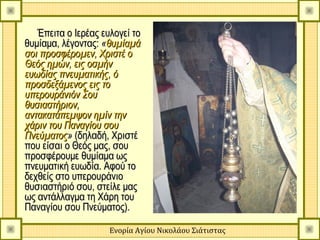 Έπειτα ο Ιερέας ευλογεί το
θυμίαμα, λέγοντας: «θυμίαμά
σοι προσφέρομεν, Χριστέ ο
Θεός ημών, εις οσμήν
ευωδίας πνευματικής, ό
προσδεξάμενος εις το
υπερουράνιόν Σου
θυσιαστήριον,
αντακατάπεμψον ημίν την
χάριν του Παναγίου σου
Πνεύματος» (δηλαδή, Χριστέ
που είσαι ο Θεός μας, σου
προσφέρουμε θυμίαμα ως
πνευματική ευωδία. Αφού το
δεχθείς στο υπερουράνιο
θυσιαστήριό σου, στείλε μας
ως αντάλλαγμα τη Χάρη του
Παναγίου σου Πνεύματος).

                     Ενορία Αγίου Νικολάου Σιάτιστας
 