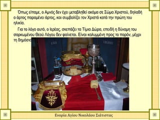 Όπως είπαμε, ο Αμνός δεν έχει μεταβληθεί ακόμα σε Σώμα Χριστού, δηλαδή
ο άρτος παραμένει άρτος, και συμβολίζει τον Χριστό κατά την πρώτη του
ηλικία.
   Για το λόγο αυτό, ο Ιερέας, σκεπάζει τα Τίμια Δώρα, επειδή η δύναμη του
σαρκωμένου Θεού Λόγου δεν φαίνεται. Είναι καλυμμένη προς το παρόν, μέχρι
τη δημόσια εμφάνισή Του.




                       Ενορία Αγίου Νικολάου Σιάτιστας
 