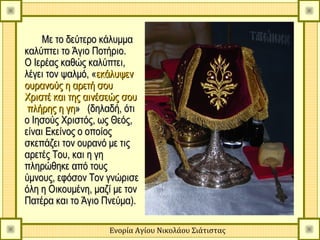 Με το δεύτερο κάλυμμα
καλύπτει το Άγιο Ποτήριο.
Ο Ιερέας καθώς καλύπτει,
λέγει τον ψαλμό, «εκάλυψεν
ουρανούς η αρετή σου
Χριστέ και της αινέσεώς σου
 πλήρης η γη» (δηλαδή, ότι
ο Ιησούς Χριστός, ως Θεός,
είναι Εκείνος ο οποίος
σκεπάζει τον ουρανό με τις
αρετές Του, και η γη
πληρώθηκε από τους
ύμνους, εφόσον Τον γνώρισε
όλη η Οικουμένη, μαζί με τον
Πατέρα και το Άγιο Πνεύμα).

                    Ενορία Αγίου Νικολάου Σιάτιστας
 