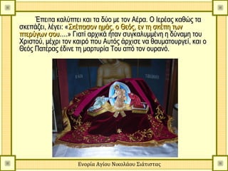 Έπειτα καλύπτει και τα δύο με τον Αέρα. Ο Ιερέας καθώς τα
σκεπάζει, λέγει: «Σκέπασον ημάς, ο Θεός, εν τη σκέπη των
πτερύγων σου….» Γιατί αρχικά ήταν συγκαλυμμένη η δύναμη του
Χριστού, μέχρι τον καιρό που Αυτός άρχισε να θαυματουργεί, και ο
Θεός Πατέρας έδινε τη μαρτυρία Του από τον ουρανό.




                    Ενορία Αγίου Νικολάου Σιάτιστας
 