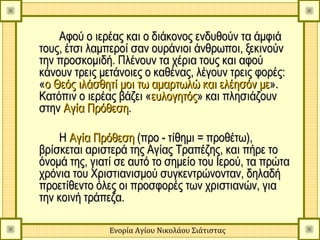 Αφού ο ιερέας και ο διάκονος ενδυθούν τα άμφιά
τους, έτσι λαμπεροί σαν ουράνιοι άνθρωποι, ξεκινούν
την προσκομιδή. Πλένουν τα χέρια τους και αφού
    προσκομιδή
κάνουν τρεις μετάνοιες ο καθένας, λέγουν τρεις φορές:
«ο Θεός ιλάσθητί μοι τω αμαρτωλώ και ελέησόν με».
Κατόπιν ο ιερέας βάζει «ευλογητός» και πλησιάζουν
στην Αγία Πρόθεση.

    Η Αγία Πρόθεση (προ - τίθημι = προθέτω),
βρίσκεται αριστερά της Αγίας Τραπέζης, και πήρε το
όνομά της, γιατί σε αυτό το σημείο του Ιερού, τα πρώτα
χρόνια του Χριστιανισμού συγκεντρώνονταν, δηλαδή
προετίθεντο όλες οι προσφορές των χριστιανών, για
την κοινή τράπεζα.

               Ενορία Αγίου Νικολάου Σιάτιστας
 