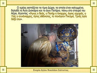 Ο ιερέας ασπάζεται τα τίμια Δώρα, τα οποία είναι καλυμμένα,
δηλαδή το Άγιο Δισκάριο και το άγιο Ποτήριο, πάνω στο σταυρό του
Αέρα, λέγοντας: «Άγιος ο Θεός, ο Πατήρ ο άναρχος, άγιος ισχυρός, ο
Υιός ο συνάναρχος, άγιος αθάνατος, το πανάγιον Πνεύμα, Τριάς αγία
δόξα σοι».




                   Ενορία Αγίου Νικολάου Σιάτιστας
 