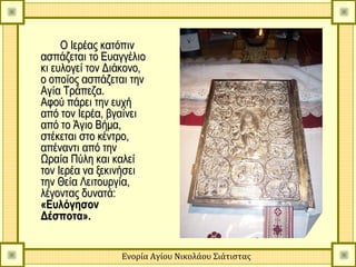 Ο Ιερέας κατόπιν
ασπάζεται το Ευαγγέλιο
κι ευλογεί τον Διάκονο,
ο οποίος ασπάζεται την
Αγία Τράπεζα.
Αφού πάρει την ευχή
από τον Ιερέα, βγαίνει
από το Άγιο Βήμα,
στέκεται στο κέντρο,
απέναντι από την
Ωραία Πύλη και καλεί
τον Ιερέα να ξεκινήσει
την Θεία Λειτουργία,
λέγοντας δυνατά:
«Ευλόγησον
Δέσποτα».


                 Ενορία Αγίου Νικολάου Σιάτιστας
 