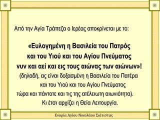 Από την Αγία Τράπεζα ο Ιερέας αποκρίνεται με το:

    «Ευλογημένη η Βασιλεία του Πατρός
   και του Υιού και του Αγίου Πνεύματος
νυν και αεί και εις τους αιώνας των αιώνων»!
 (δηλαδή, ας είναι δοξασμένη η Βασιλεία του Πατέρα
          και του Υιού και του Αγίου Πνεύματος
τώρα και πάντοτε και τις της ατέλειωτη αιωνιότητα).
           Κι έτσι αρχίζει η Θεία Λειτουργία.
                Ενορία Αγίου Νικολάου Σιάτιστας
 