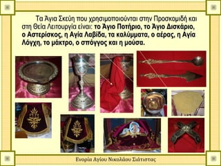 Τα Άγια Σκεύη που χρησιμοποιούνται στην Προσκομιδή και
στη Θεία Λειτουργία είναι: το Άγιο Ποτήριο, το Άγιο Δισκάριο,
ο Αστερίσκος, η Αγία Λαβίδα, τα καλύμματα, ο αέρας, η Αγία
Λόγχη, το μάκτρο, ο σπόγγος και η μούσα.




                  Ενορία Αγίου Νικολάου Σιάτιστας
 