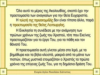 Όλο αυτό το μέρος της Ακολουθίας, σκοπό έχει την
προετοιμασία των αναγκαίων για την Θεία Ευχαριστία.
    Η τελετή της προσκομιδής δεν είναι τίποτα άλλο, παρά
η προετοιμασία της Θείας Λειτουργίας.
    Η Εκκλησία τη συνέδεσε με την ανάμνηση των
πρώτων χρόνων της ζωής του Χριστού, τότε που Εκείνος
προετοιμαζόταν για το έργο Του, για τα πάθη και τον
θάνατό Του.
    Η προετοιμασία αυτή γίνεται μέσα στο Ιερό, με τα
βημόθυρα και τα βήλα κλειστά, μακριά από τα μάτια των
πιστών, όπως μυστικά ετοιμαζόταν ο Χριστός τα πρώτα
χρόνια της επίγειας ζωής Του, για τη δημόσια δράση Του.
                Ενορία Αγίου Νικολάου Σιάτιστας
 