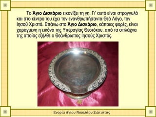 Το Άγιο Δισκάριο εικονίζει τη γη. Γι' αυτό είναι στρογγυλό
και στο κέντρο του έχει τον ενανθρωπήσαντα Θεό Λόγο, τον
Ιησού Χριστό. Επάνω στο Άγιο Δισκάριο, κάποιες φορές, είναι
χαραγμένη η εικόνα της Υπεραγίας Θεοτόκου, από τα σπλάχνα
της οποίας εξήλθε ο Θεάνθρωπος Ιησούς Χριστός.




                   Ενορία Αγίου Νικολάου Σιάτιστας
 