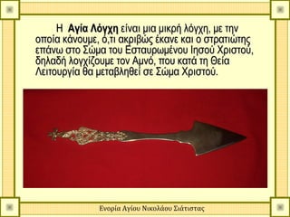 Η Αγία Λόγχη είναι μια μικρή λόγχη, με την
οποία κάνουμε, ό,τι ακριβώς έκανε και ο στρατιώτης
επάνω στο Σώμα του Εσταυρωμένου Ιησού Χριστού,
δηλαδή λογχίζουμε τον Αμνό, που κατά τη Θεία
Λειτουργία θα μεταβληθεί σε Σώμα Χριστού.




              Ενορία Αγίου Νικολάου Σιάτιστας
 