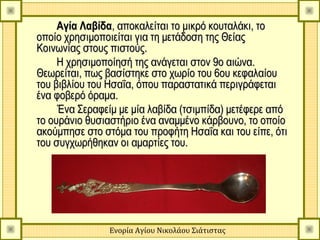 Αγία Λαβίδα, αποκαλείται το μικρό κουταλάκι, το
οποίο χρησιμοποιείται για τη μετάδοση της Θείας
Κοινωνίας στους πιστούς.
     Η χρησιμοποίησή της ανάγεται στον 9ο αιώνα.
Θεωρείται, πως βασίστηκε στο χωρίο του 6ου κεφαλαίου
του βιβλίου του Ησαΐα, όπου παραστατικά περιγράφεται
ένα φοβερό όραμα.
     Ένα Σεραφείμ με μία λαβίδα (τσιμπίδα) μετέφερε από
το ουράνιο θυσιαστήριο ένα αναμμένο κάρβουνο, το οποίο
ακούμπησε στο στόμα του προφήτη Ησαΐα και του είπε, ότι
του συγχωρήθηκαν οι αμαρτίες του.




               Ενορία Αγίου Νικολάου Σιάτιστας
 