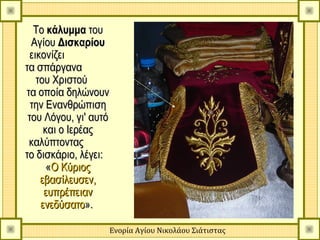 Το κάλυμμα του
  Αγίου Δισκαρίου
  εικονίζει
τα σπάργανα
    του Χριστού
τα οποία δηλώνουν
  την Ενανθρώπιση
 του Λόγου, γι' αυτό
      και ο Ιερέας
 καλύπτοντας
το δισκάριο, λέγει:
       «Ο Κύριος
     εβασίλευσεν,
      ευπρέπειαν
     ενεδύσατο».

                   Ενορία Αγίου Νικολάου Σιάτιστας
 