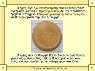 Ο άρτος, είναι ο Αμνός που προσφέρεται ως θυσία, για τη
σωτηρία του κόσμου. Η Προσκομιδή εν γένει είναι το ρεαλιστικό
δράμα συνεπτυγμένο, που αναπαριστάνει την θυσία του Αμνού
και θα ολοκληρωθεί στην Θεία Λειτουργία.




     Ο Ιερέας, σαν τον Προφήτη Ησαΐα, διαβλέπει αυτά που θα
γίνουν στο μέλλον, καθώς τελεί την Προσκομιδή κι έτσι κάθε
πράξη του, την συνοδεύει με τα ανάλογα προφητικά λόγια.

                 Ενορία Αγίου Νικολάου Σιάτιστας
 