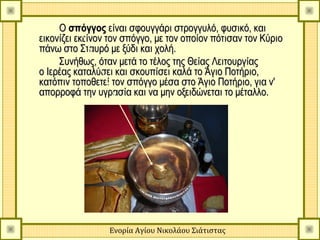 Ο σπόγγος είναι σφουγγάρι στρογγυλό, φυσικό, και
εικονίζει εκείνον τον σπόγγο, με τον οποίον πότισαν τον Κύριο
πάνω στο Σταυρό με ξύδι και χολή.
     Συνήθως, όταν μετά το τέλος της Θείας Λειτουργίας
ο Ιερέας καταλύσει και σκουπίσει καλά το Άγιο Ποτήριο,
κατόπιν τοποθετεί τον σπόγγο μέσα στο Άγιο Ποτήριο, για ν'
απορροφά την υγρασία και να μην οξειδώνεται το μέταλλο.




                 Ενορία Αγίου Νικολάου Σιάτιστας
 