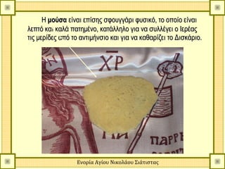 Η μούσα είναι επίσης σφουγγάρι φυσικό, το οποίο είναι
λεπτό και καλά πατημένο, κατάλληλο για να συλλέγει ο Ιερέας
τις μερίδες από το αντιμήνσιο και για να καθαρίζει το Δισκάριο.




                 Ενορία Αγίου Νικολάου Σιάτιστας
 