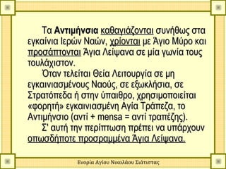 Τα Αντιμήνσια καθαγιάζονται συνήθως στα
εγκαίνια Ιερών Ναών, χρίονται με Άγιο Μύρο και
προσάπτονται Άγια Λείψανα σε μία γωνία τους
τουλάχιστον.
    Όταν τελείται Θεία Λειτουργία σε μη
εγκαινιασμένους Ναούς, σε εξωκλήσια, σε
Στρατόπεδα ή στην ύπαιθρο, χρησιμοποιείται
«φορητή» εγκαινιασμένη Αγία Τράπεζα, το
Αντιμήνσιο (αντί + mensa = αντί τραπέζης).
    Σ' αυτή την περίπτωση πρέπει να υπάρχουν
οπωσδήποτε προσραμμένα Άγια Λείψανα.

            Ενορία Αγίου Νικολάου Σιάτιστας
 