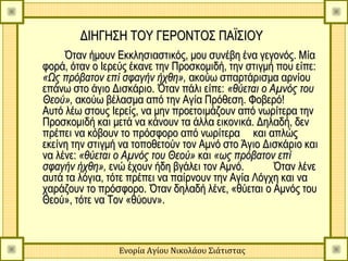 ΔΙΗΓΗΣΗ ΤΟΥ ΓΕΡΟΝΤΟΣ ΠΑΪΣΙΟΥ
     Όταν ήμουν Εκκλησιαστικός, μου συνέβη ένα γεγονός. Μία
φορά, όταν ο Ιερεύς έκανε την Προσκομιδή, την στιγμή που είπε:
«Ως πρόβατον επί σφαγήν ήχθη», ακούω σπαρτάρισμα αρνίου
επάνω στο άγιο Δισκάριο. Όταν πάλι είπε: «θύεται ο Αμνός του
Θεού», ακούω βέλασμα από την Αγία Πρόθεση. Φοβερό!
Αυτό λέω στους Ιερείς, να μην προετοιμάζουν από νωρίτερα την
Προσκομιδή και μετά να κάνουν τα άλλα εικονικά. Δηλαδή, δεν
πρέπει να κόβουν το πρόσφορο από νωρίτερα και απλώς
εκείνη την στιγμή να τοποθετούν τον Αμνό στο Άγιο Δισκάριο και
να λένε: «θύεται ο Αμνός του Θεού» και «ως πρόβατον επί
σφαγήν ήχθη», ενώ έχουν ήδη βγάλει τον Αμνό.        Όταν λένε
αυτά τα λόγια, τότε πρέπει να παίρνουν την Αγία Λόγχη και να
χαράζουν το πρόσφορο. Όταν δηλαδή λένε, «θύεται ο Αμνός του
Θεού», τότε να Τον «θύουν».



                 Ενορία Αγίου Νικολάου Σιάτιστας
 