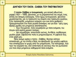 ΔΙΗΓΗΣΗ ΤΟΥ ΠΑΠΑ - ΣΑΒΒΑ ΤΟΥ ΠΝΕΥΜΑΤΙΚΟΥ

      Ο παπα- Σάββας ο πνευματικός, μια οσιακή αθωνίτικη
μορφή (1821 – 1908), φαινόταν, με το μικροσκοπικό του σώμα, ένας
απλός και άσημος καλόγερος. Όταν όμως λειτουργούσε, φαινόταν
μεγαλοπρεπής, και το πρόσωπό του έλαμπε σαν πρόσωπο αγγέλου.
Στην προσκομιδή, μνημόνευε ονόματα «ων ουκ έστιν αριθμός».
Χρησιμοποιούσε ένα πολύ μεγάλο δισκάριο, και για δυο - τρεις ώρες
έβγαζε μερίδες και μνημόνευε ακατάπαυστα.
      - Άγιε πνευματικέ, πολύ κουράζεσαι με τόσα ονόματα, του
έλεγαν από αγάπη μερικοί πατέρες.
      - Δεν κουράζομαι, απαντούσε εκείνος. Αντίθετα, αισθάνομαι
μεγάλη χαρά. Ωφελούνται πολύ οι μνημονευόμενοι. Η ωφέλειά τους
είναι χαρά μου.
      Νέος ακόμα ιερέας ο παπα – Σάββας, δέχτηκε κάποια
αποκάλυψη, με την οποία ο Θεός του φανέρωσε την μεγάλη ωφέλεια,
που αποκομίζουν οι ψυχές από την μνημόνευση. Την κατέγραψε, λίγο
πριν την κοίμησή του, σαν απάντηση σε εκείνους που τον ρωτούσαν
για ποιο λόγο μνημόνευε καθημερινά τόσα ονόματα.

                  Ενορία Αγίου Νικολάου Σιάτιστας
 