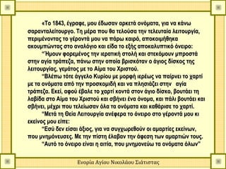 «Το 1843, έγραφε, μου έδωσαν αρκετά ονόματα, για να κάνω
σαρανταλείτουργο. Τη μέρα που θα τελούσα την τελευταία λειτουργία,
περιμένοντας το γέροντά μου να πάρω καιρό, αποκοιμήθηκα
ακουμπώντας στο αναλόγιο και είδα το εξής αποκαλυπτικό όνειρο:
      “Ήμουν φορεμένος την ιερατική στολή και στεκόμουν μπροστά
στην αγία τράπεζα, πάνω στην οποία βρισκόταν ο άγιος δίσκος της
λειτουργίας, γεμάτος με το Αίμα του Χριστού.
      “Βλέπω τότε άγγελο Κυρίου με μορφή ιερέως να παίρνει το χαρτί
με τα ονόματα από την προσκομιδή και να πλησιάζει στην  αγία
τράπεζα. Εκεί, αφού έβαλε το χαρτί κοντά στον άγιο δίσκο, βουτάει τη
λαβίδα στο Aίμα του Χριστού και σβήνει ένα όνομα, και πάλι βουτάει και
σβήνει, μέχρι που τελείωσαν όλα τα ονόματα και καθάρισε το χαρτί.
      “Μετά τη Θεία Λειτουργία ανέφερα το όνειρο στο γέροντά μου κι
εκείνος μου είπε:
      “Εσύ δεν είσαι άξιος, για να συγχωρεθούν οι αμαρτίες εκείνων,
που μνημόνευσες. Με την πίστη έλαβαν την άφεση των αμαρτιών τους.
      “Αυτό το όνειρο είναι η αιτία, που μνημονεύω τα ονόματα όλων”

                   Ενορία Αγίου Νικολάου Σιάτιστας
 