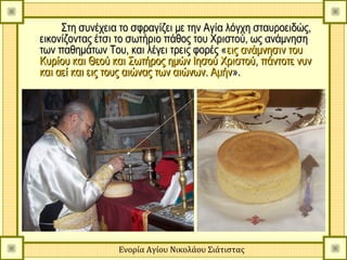 Στη συνέχεια το σφραγίζει με την Αγία λόγχη σταυροειδώς,
εικονίζοντας έτσι το σωτήριο πάθος του Χριστού, ως ανάμνηση
των παθημάτων Του, και λέγει τρεις φορές « εις ανάμνησιν του
Κυρίου και Θεού και Σωτήρος ημών Ιησού Χριστού, πάντοτε νυν
και αεί και εις τους αιώνας των αιώνων. Αμήν ».




                 Ενορία Αγίου Νικολάου Σιάτιστας
 