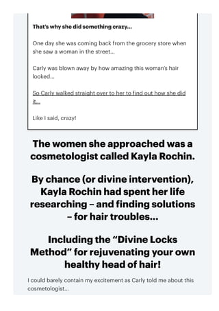 The women she approached was a
cosmetologist called Kayla Rochin.
By chance (or divine intervention),
Kayla Rochin had spent her life
researching – and finding solutions
– for hair troubles…
Including the “Divine Locks
Method” for rejuvenating your own
healthy head of hair!
I could barely contain my excitement as Carly told me about this
cosmetologist…
That’s why she did something crazy…
One day she was coming back from the grocery store when
she saw a woman in the street…
Carly was blown away by how amazing this woman’s hair
looked…
So Carly walked straight over to her to find out how she did
it…
Like I said, crazy!
 