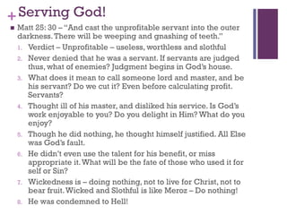 +Serving God!
Matt 25: 30 – “And cast the unprofitable servant into the outer
darkness.There will be weeping and gnashing of teeth.”
1. Verdict – Unprofitable – useless, worthless and slothful
2. Never denied that he was a servant. If servants are judged
thus, what of enemies? Judgment begins in God’s house.
3. What does it mean to call someone lord and master, and be
his servant? Do we cut it? Even before calculating profit.
Servants?
4. Thought ill of his master, and disliked his service. Is God’s
work enjoyable to you? Do you delight in Him? What do you
enjoy?
5. Though he did nothing, he thought himself justified. All Else
was God’s fault.
6. He didn’t even use the talent for his benefit, or miss
appropriate it.What will be the fate of those who used it for
self or Sin?
7. Wickedness is – doing nothing, not to live for Christ, not to
bear fruit.Wicked and Slothful is like Meroz – Do nothing!
8. He was condemned to Hell!
 