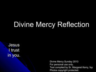 Divine Mercy Reflection

 Jesus
 I trust
in you.
             Divine Mercy Sunday 2013
             For personal use only.
             Text compiled by Sr. Margaret Kerry, fsp
             Photos copyright protected.
 