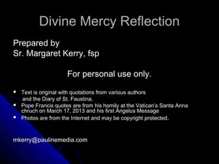 Divine Mercy Reflection
Prepared by
Sr. Margaret Kerry, fsp

                      For personal use only.
   Text is original with quotations from various authors
    and the Diary of St. Faustina.
   Pope Francis quotes are from his homily at the Vatican’s Santa Anna
    chruch on March 17, 2013 and his first Angelus Message
   Photos are from the Internet and may be copyright protected.



mkerry@paulinemedia.com
 