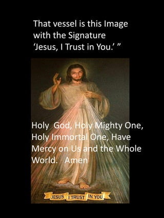 That vessel is this Image
with the Signature
‘Jesus, I Trust in You.’ ”




Holy God, Holy Mighty One,
Holy Immortal One, Have
Mercy on Us and the Whole
World. Amen
 